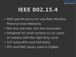 IEEE 802.15.4
● IEEE specifications for Low-Rate Wireless
Personal Area Networks
● Not only low-rate, but also low-power
● Designed for small sensors to run years
on battery with the right duty cycle
● 127 bytes MTU and 250 kbit/s
● PHY and MAC layers used in ZigBee
 