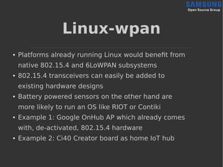 Linux-wpan
● Platforms already running Linux would benefit from
native 802.15.4 and 6LoWPAN subsystems
● 802.15.4 transceivers can easily be added to
existing hardware designs
● Battery powered sensors on the other hand are
more likely to run an OS like RIOT or Contiki
● Example 1: Google OnHub AP which already comes
with, de-activated, 802.15.4 hardware
● Example 2: Ci40 Creator board as home IoT hub
 