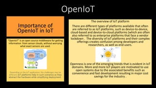 OpenIoT
Importance of
OpenIoT in IoT
“OpenIoT” is an open source middleware for getting
information from sensor clouds, without worrying
what exact sensors are used.
Depending on the IoT application, the challenges may be
different. IoT platforms help in such scenarios as they
abstract the hardware while simplifying deployment.
The overview of IoT platform
There are different types of platforms available that often
are referred to as IoT platforms, such as device-to-device,
cloud-based and device-to-cloud platforms (which are often
also referred to as enterprise platforms that face a vendor
lockdown . The diversity of IoT platforms and their complex
offerings creates confusion among developers and
researchers, as well as end users.
Openness is one of the emerging trends that is evident in IoT
domains. More and more IoT players are motivated to use
open systems due to the associated benefits such as
convenience and fast development resulting in major cost
savings for the industry .
 