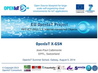 -
© Copyright 2013
OpenIoT Consortium
EU OpenIoT Project
FP7 ICT-2011 1.3: Internet-connected Objects
Open Source blueprint for large
scale self-organizing cloud
environments for IoT applications
OpenIoT X-GSN
OpenIoT Summer School, Galway, August 5, 2014
Jean-Paul Calbimonte
EPFL, Switzerland
 