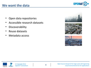 Open Source blueprint for large scale self-organizing
cloud environments for IoT applications
© Copyright 2013
OpenIoT Consortium 4
We want the data
• Open data repositories
• Accessible research datasets
• Discoverability
• Reuse datasets
• Metadata access
 