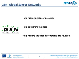 Open Source blueprint for large scale self-organizing
cloud environments for IoT applications
© Copyright 2013
OpenIoT Consortium 8
GSN: Global Sensor Networks
Help managing sensor datasets
Help publishing the data
Help making the data discoverable and reusable
 