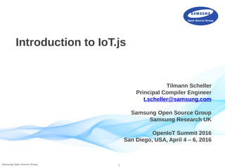 1Samsung Open Source Group
Introduction to IoT.js
Tilmann Scheller
Principal Compiler Engineer
t.scheller@samsung.com
Samsung Open Source Group
Samsung Research UK
OpenIoT Summit 2016
San Diego, USA, April 4 – 6, 2016
 