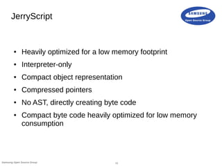 11Samsung Open Source Group
JerryScript
● Heavily optimized for a low memory footprint
● Interpreter-only
● Compact object...