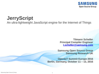 1Samsung Open Source Group
JerryScript
An ultra-lightweight JavaScript engine for the Internet of Things
Tilmann Scheller
Principal Compiler Engineer
t.scheller@samsung.com
Samsung Open Source Group
Samsung Research UK
OpenIoT Summit Europe 2016
Berlin, Germany, October 11 – 13, 2016
 