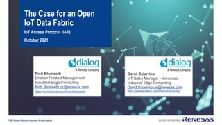 © 2021 Renesas Electronics Corporation.All rights reserved.
The Case for an Open
IoT Data Fabric
IoT Access Protocol (IAP)
October 2021
David Sciarrino
IoT Sales Manager – Americas
Industrial Edge Computing
David.Sciarrino.ue@renesas.com
https://www.linkedin.com/in/david-sciarrino/
Rich Blomseth
Director Product Management
Industrial Edge Computing
Rich.Blomseth.zc@renesas.com
https://www.linkedin.com/in/richblomseth/
 