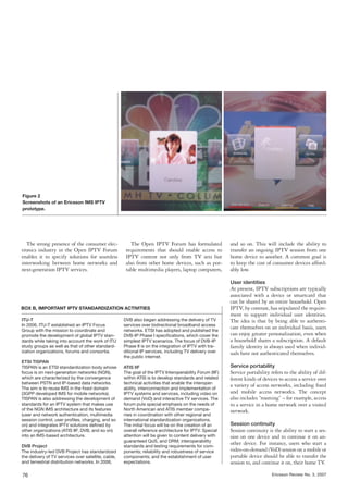 Figure 2
Screenshots of an Ericsson IMS IPTV
prototype.




  The strong presence of the consumer elec-              The Open IPTV Forum has formulated              and so on. This will include the ability to
tronics industry in the Open IPTV Forum               requirements that should enable access to          transfer an ongoing IPTV session from one
enables it to specify solutions for seamless          IPTV content not only from TV sets but             home device to another. A common goal is
interworking between home networks and                also from other home devices, such as por-         to keep the cost of consumer devices afford-
next-generation IPTV services.                        table multimedia players, laptop computers,        ably low.

                                                                                                         User identities
                                                                                                         At present, IPTV subscriptions are typically
                                                                                                         associated with a device or smartcard that
                                                                                                         can be shared by an entire household. Open
BOX B, IMPORTANT IPTV STANDARDIZATION ACTIVITIES                                                         IPTV, by contrast, has stipulated the require-
                                                                                                         ment to support individual user identities.
ITU-T                                                DVB also began addressing the delivery of TV        The idea is that by being able to authenti-
In 2006, ITU-T established an IPTV Focus             services over bidirectional broadband access
Group with the mission to coordinate and             networks. ETSI has adopted and published the
                                                                                                         cate themselves on an individual basis, users
promote the development of global IPTV stan-         DVB-IP Phase I speciﬁcations, which cover the       can enjoy greater personalization, even when
dards while taking into account the work of ITU      simplest IPTV scenarios. The focus of DVB-IP        a household shares a subscription. A default
study groups as well as that of other standard-      Phase II is on the integration of IPTV with tra-    family identity is always used when individ-
ization organizations, forums and consortia.         ditional IP services, including TV delivery over    uals have not authenticated themselves.
                                                     the public internet.
ETSI TISPAN
TISPAN is an ETSI standardization body whose         ATIS IIF                                            Service portability
focus is on next-generation networks (NGN),          The goal of the IPTV Interoperability Forum (IIF)   Service portability refers to the ability of dif-
which are characterized by the convergence           within ATIS is to develop standards and related     ferent kinds of devices to access a service over
between PSTN and IP-based data networks.             technical activities that enable the interoper-
The aim is to reuse IMS in the ﬁxed domain           ability, interconnection and implementation of
                                                                                                         a variety of access networks, including ﬁxed
(3GPP developed IMS for mobile networks).            IPTV systems and services, including video on       and mobile access networks. The concept
TISPAN is also addressing the development of         demand (VoD) and interactive TV services. The       also includes “roaming” – for example, access
standards for an IPTV system that makes use          forum puts special emphasis on the needs of         to a service in a home network over a visited
of the NGN IMS architecture and its features         North American and ATIS member compa-               network.
(user and network authentication, multimedia         nies in coordination with other regional and
session control, user proﬁles, charging, and so      international standardization organizations.
on) and integrates IPTV solutions deﬁned by          The initial focus will be on the creation of an     Session continuity
other organizations (ATIS IIF, DVB, and so on)       overall reference architecture for IPTV. Special    Session continuity is the ability to start a ses-
into an IMS-based architecture.                      attention will be given to content delivery with    sion on one device and to continue it on an-
                                                     guaranteed QoS, and DRM; interoperability
DVB Project                                          standards and testing requirements for com-
                                                                                                         other device. For instance, users who start a
The industry-led DVB Project has standardized        ponents; reliability and robustness of service      video-on-demand (VoD) session on a mobile or
the delivery of TV services over satellite, cable,   components; and the establishment of user           portable device should be able to transfer the
and terrestrial distribution networks. In 2006,      expectations.                                       session to, and continue it on, their home TV.

76                                                                                                                            Ericsson Review No. 3, 2007
 