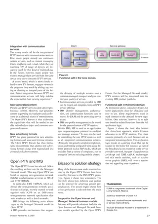 Integration with communication
services
Two strong trends call for the integration of
IPTV services with communication services.
First, many people already use communi-
cations services, such as instant messaging
(chat), telephony, and e-mail, while they are
watching TV. A range of devices are fre-
quently used for this kind of multitasking.
In the future, however, many people will
want to manage their services from the same      Figure 3
device they use to consume IPTV services.        Functional split in the home domain.
   A second trend, which is more closely re-
lated to new TV formats, engages viewers in
the programs they watch by adding, say, vot-
ing or chatting as integral parts of the for-
mat. Better integration between IPTV and           the delivery of multiple services over a      Forum. For the Managed Network model,
communication services will help redeﬁne           common managed transport and give con-        IPTV services will be integrated into the
the social rather than viewing experience.6        trol over quality of service.                 existing IMS product portfolio.
                                                • Communication services provided by IMS
User-generated content                             can be reused and integrated into an IPTV     Functional split in the home domain
Present-day IPTV services solely deliver pro-      service offering.                             As mentioned above, consumer devices for
fessional content. However, user-generated      • IMS identity management, authentica-           home applications must be affordable and
content is growing in popularity and can be-       tion, and authorization functions can be      easy to use. These requirements stand in
come an additional source of entertainment.        reused for DRM and for protecting service     stark contrast to the demand for new capa-
The Open IPTV Forum is thus addressing             access.                                       bilities. One solution, however, is to split
the capabilities that will be needed to en-     • IMS user proﬁle management can be reused       user interface-related functions from the full
able individuals to inject and consume user-       for the personalization of IPTV services.     application logic.
generated content.                              Within IMS, SIP is used as an application           Figure 3 shows the basic idea behind
                                                layer request-response protocol to establish     this thin-client approach, which Ericsson
New advertising formats                         and manage sessions.12 It may also be used       advocates in its IPTV solution. The client
IPTV has great potential for new advertis-      for controlling the core IPTV service as well    consists primarily of a web browser and an
ing formats and associated revenue streams.     as all integrated communications services.       integrated streaming client. The application
The Open IPTV Forum has thus formu-             Obviously, this greatly simpliﬁes implemen-      logic resides in a gateway mode that can be
lated requirements that address new adver-      tation and testing (compared with using dif-     located in the home (for instance, as part of
tising formats along with regionalized and      ferent protocol stacks). SIP stacks, which are   the broadband access router) or in the service
personalized advertisements.                    available from a variety of companies, run on    provider’s network. Support of asynchronous
                                                a range of devices including mobile phones.      JavaScript and XML (AJAX) technologies
                                                                                                 and rich media enablers, such as scalable
                                                                                                 vector graphics (SVG), will create a respon-
Open IPTV and IMS
                                                Ericsson’s solution strategy                     sive and appealing user experience.
The Open IPTV Forum has selected IMS as
the enabling architecture for the Managed       Many of the features now under standardiza-
Network model. This way, Open IPTV can          tion by the Open IPTV Forum have been
build on ongoing next-generation network        tested by Ericsson in the IMS IPTV proto-
(NGN) standardization activities in ITU-T       type. Figure 2 shows two screenshots. The
and ETSI TISPAN.                                ﬁrst (left) shows how different user proﬁles
  In particular, ETSI TISPAN, which ad-         can be selected for achieving greater per-        TRADEMARKS
dresses the next-generation network speci-      sonalization. The second (right) shows how
                                                                                                  DLNA is a registered trademark of the Digital
ﬁcation in Europe, recently started to work     a chat application is selected from the main      Living Network Alliance.
together with 3GPP on an IMS-centric            menu.
next-generation network speciﬁcation that                                                         Joost is a trademark of Joost N.V.
suits wireless as well as ﬁxed networks.        Support for the Open Internet and
  IMS brings the following main advan-          Managed Network business models                   Sony and LocationFree are trademarks and/
                                                                                                  or service marks of Sony.
tages to the Managed Network model in           Ericsson will provide solutions both for the
Open IPTV:                                      Open Internet and Managed Network busi-           YouTube Broadcast Yourself is a trademark of
• IMS provides mechanisms that support          ness models speciﬁed by the Open IPTV             Google, Inc.

Ericsson Review No. 3, 2007                                                                                                                   77
 