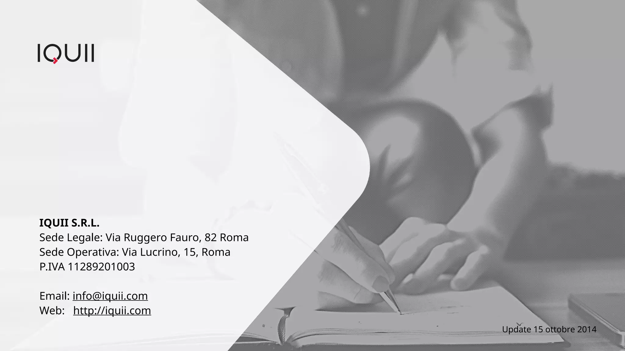 IQUII S.R.L. 
Sede Legale: Via Ruggero Fauro, 82 Roma 
Sede Operativa: Via Lucrino, 15, Roma 
P.IVA 11289201003 
Email: info@iquii.com 
Web: http://iquii.com 
Update 15 ottobre 2014 
