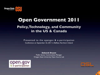 Open Government 2011
Policy,Technology, and Community
in the US & Canada
Presented to the opengov & e-participation
Conference on September 22, 2011 in Belfast, Northern Ireland
Deborah Bryant
Public Sector Communities Manager
Oregon State University Open Source Lab
 