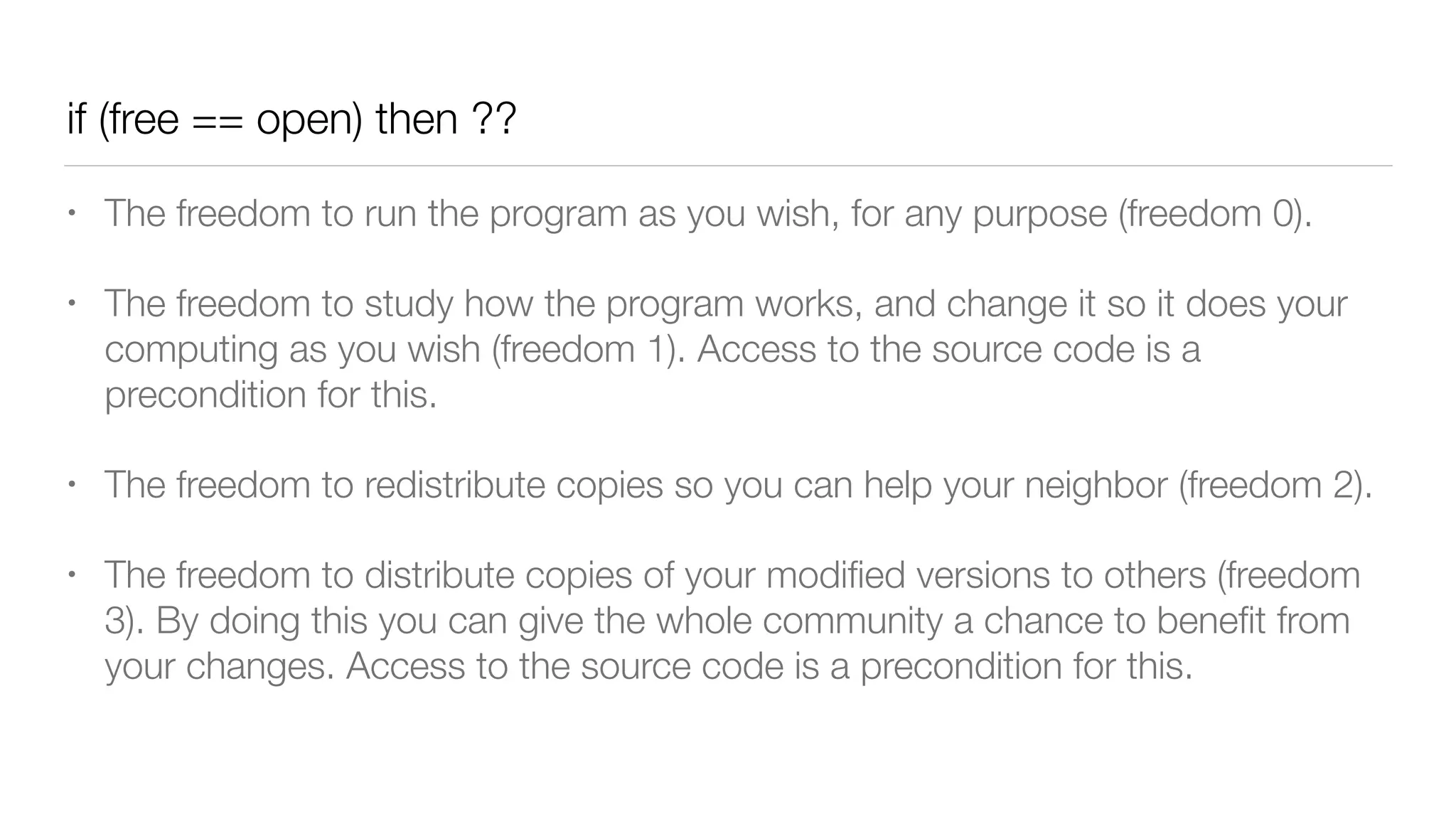 if (free == open) then ??
• The freedom to run the program as you wish, for any purpose (freedom 0).
• The freedom to study how the program works, and change it so it does your
computing as you wish (freedom 1). Access to the source code is a
precondition for this.
• The freedom to redistribute copies so you can help your neighbor (freedom 2).
• The freedom to distribute copies of your modiﬁed versions to others (freedom
3). By doing this you can give the whole community a chance to beneﬁt from
your changes. Access to the source code is a precondition for this.
 