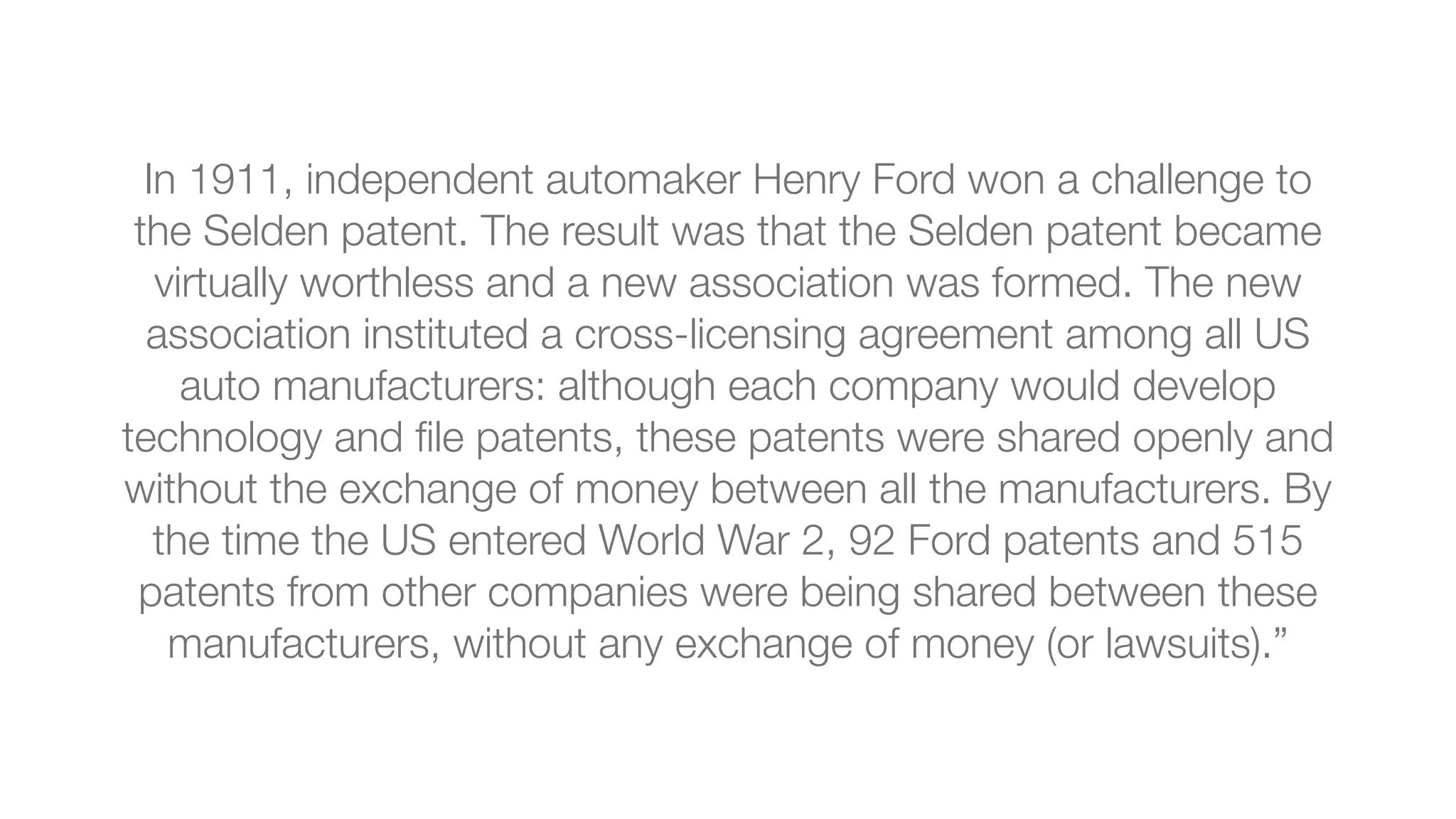 In 1911, independent automaker Henry Ford won a challenge to
the Selden patent. The result was that the Selden patent became
virtually worthless and a new association was formed. The new
association instituted a cross-licensing agreement among all US
auto manufacturers: although each company would develop
technology and ﬁle patents, these patents were shared openly and
without the exchange of money between all the manufacturers. By
the time the US entered World War 2, 92 Ford patents and 515
patents from other companies were being shared between these
manufacturers, without any exchange of money (or lawsuits).”
 