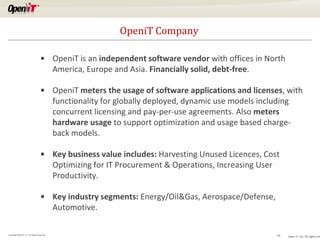 OpeniT Company
• OpeniT is an independent software vendor with offices in North
America, Europe and Asia. Financially solid, debt-free.
• OpeniT meters the usage of software applications and licenses, with
functionality for globally deployed, dynamic use models including
concurrent licensing and pay-per-use agreements. Also meters
hardware usage to support optimization and usage based chargeback models.
• Key business value includes: Harvesting Unused Licences, Cost
Optimizing for IT Procurement & Operations, Increasing User
Productivity.
• Key industry segments: Energy/Oil&Gas, Aerospace/Defense,
Automotive.
Copyright OpeniT, Inc. All rights reserved

19

Open iT, Inc. All rights res

 