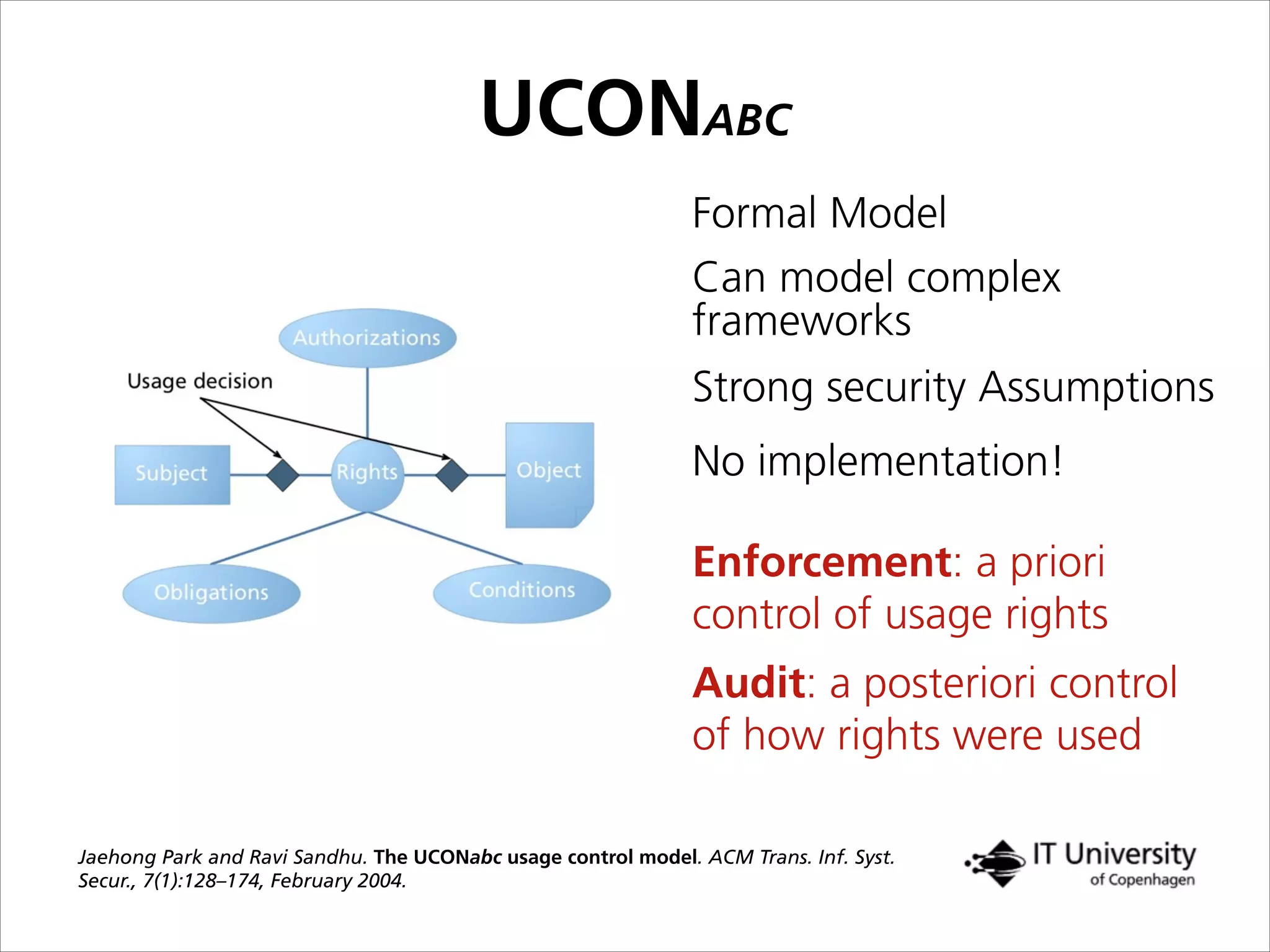 Audit: a posteriori control
of how rights were used
Enforcement: a priori
control of usage rights
Formal Model
Strong security Assumptions
No implementation!
Jaehong Park and Ravi Sandhu. The UCONabc usage control model. ACM Trans. Inf. Syst.
Secur., 7(1):128–174, February 2004.
Can model complex
frameworks
UCONABC
 