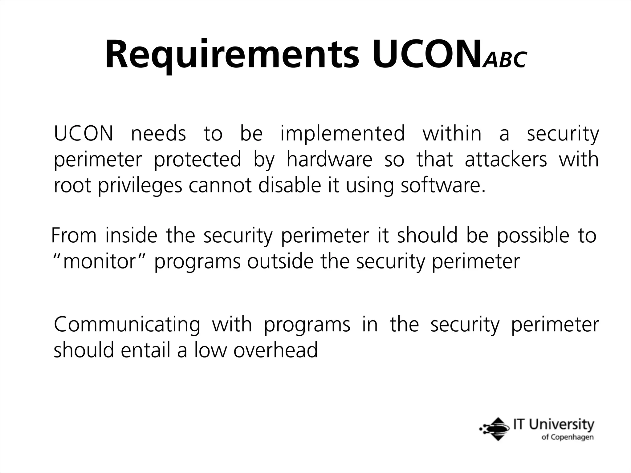Requirements UCONABC
UCON needs to be implemented within a security
perimeter protected by hardware so that attackers with
root privileges cannot disable it using software.
From inside the security perimeter it should be possible to
“monitor” programs outside the security perimeter
Communicating with programs in the security perimeter
should entail a low overhead
 