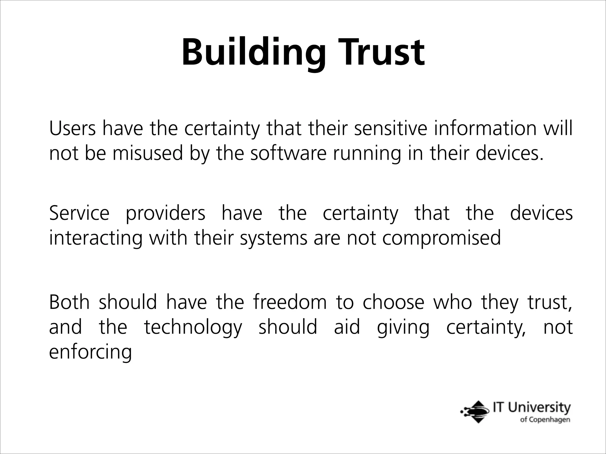 Building Trust
Users have the certainty that their sensitive information will
not be misused by the software running in their devices.
Service providers have the certainty that the devices
interacting with their systems are not compromised
Both should have the freedom to choose who they trust,
and the technology should aid giving certainty, not
enforcing
 
