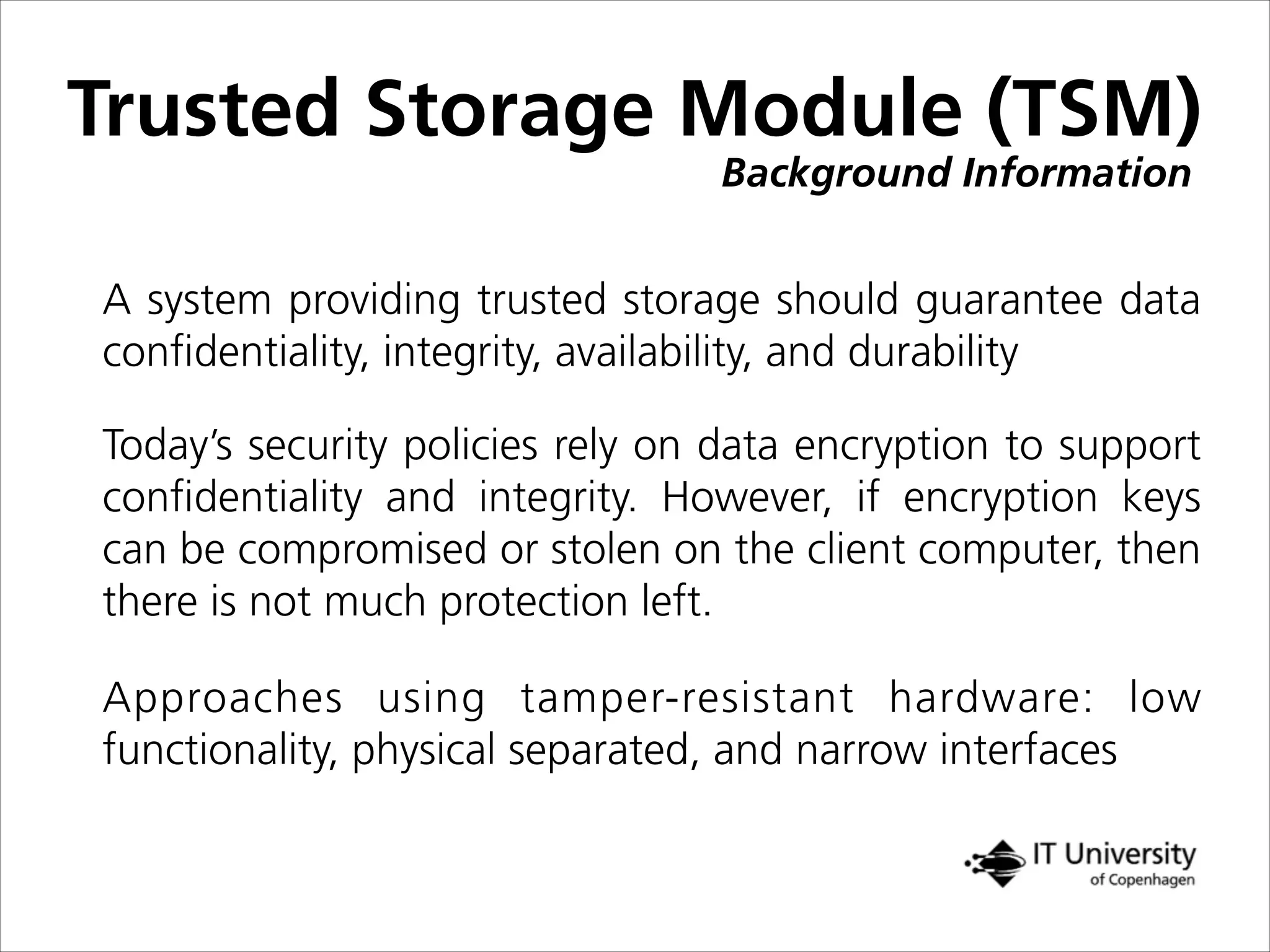 Background Information
Trusted Storage Module (TSM)
A system providing trusted storage should guarantee data
conﬁdentiality, integrity, availability, and durability
Today’s security policies rely on data encryption to support
conﬁdentiality and integrity. However, if encryption keys
can be compromised or stolen on the client computer, then
there is not much protection left.
Approaches using tamper-resistant hardware: low
functionality, physical separated, and narrow interfaces
 