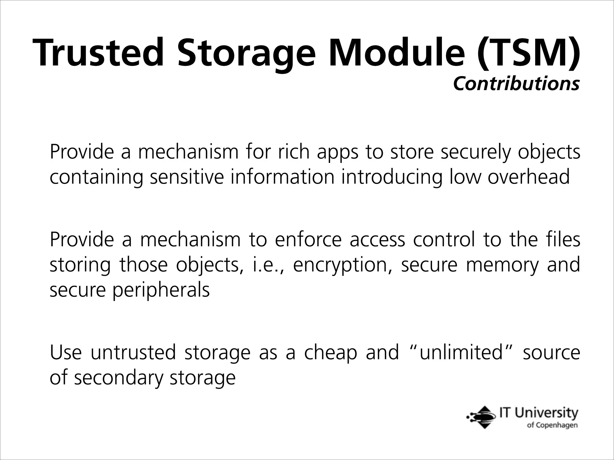 Contributions
Trusted Storage Module (TSM)
Provide a mechanism for rich apps to store securely objects
containing sensitive information introducing low overhead
Provide a mechanism to enforce access control to the ﬁles
storing those objects, i.e., encryption, secure memory and
secure peripherals
Use untrusted storage as a cheap and “unlimited” source
of secondary storage
 