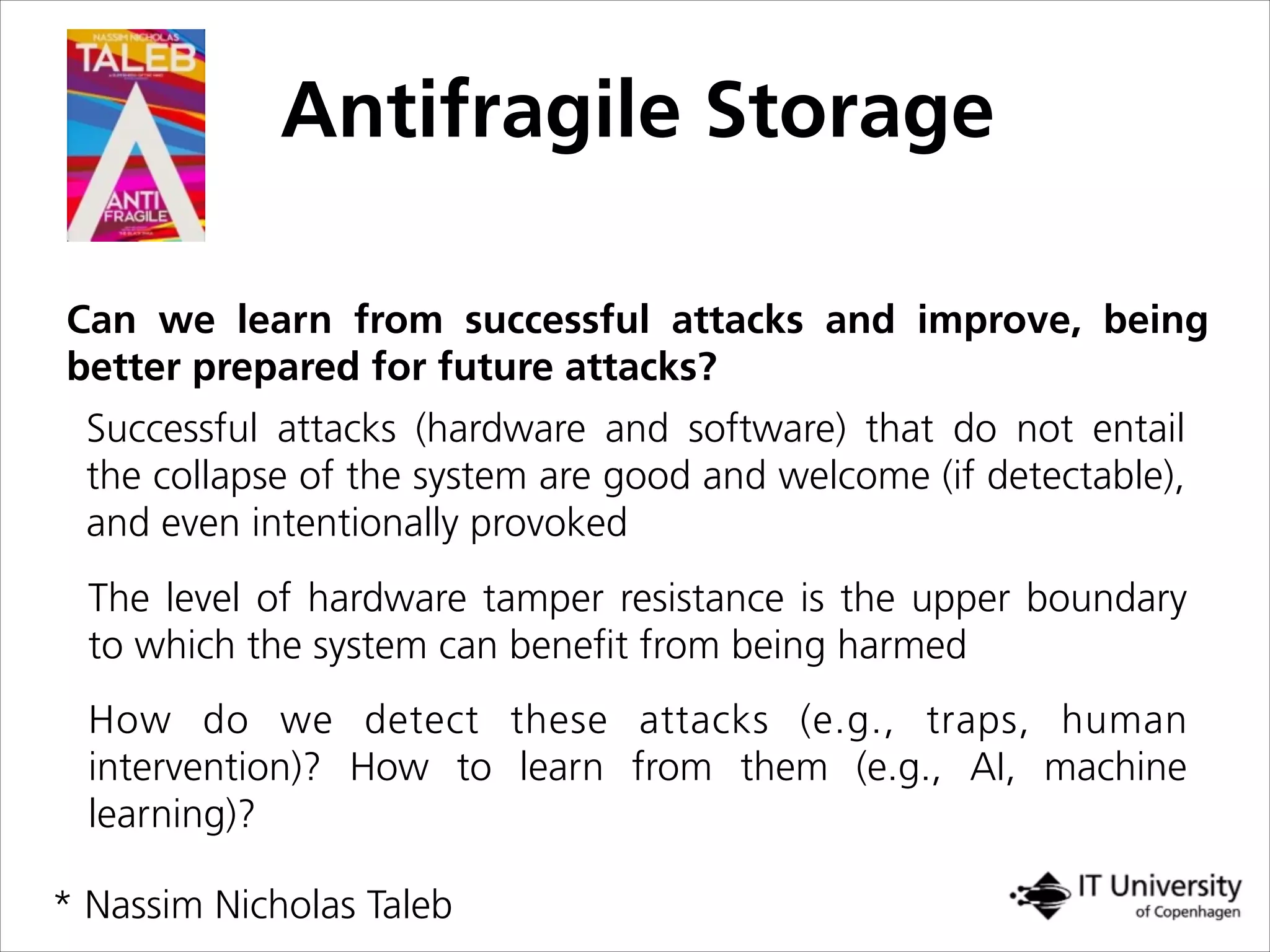 Antifragile Storage
Can we learn from successful attacks and improve, being
better prepared for future attacks?
Successful attacks (hardware and software) that do not entail
the collapse of the system are good and welcome (if detectable),
and even intentionally provoked
The level of hardware tamper resistance is the upper boundary
to which the system can beneﬁt from being harmed
How do we detect these attacks (e.g., traps, human
intervention)? How to learn from them (e.g., AI, machine
learning)?
* Nassim Nicholas Taleb
 