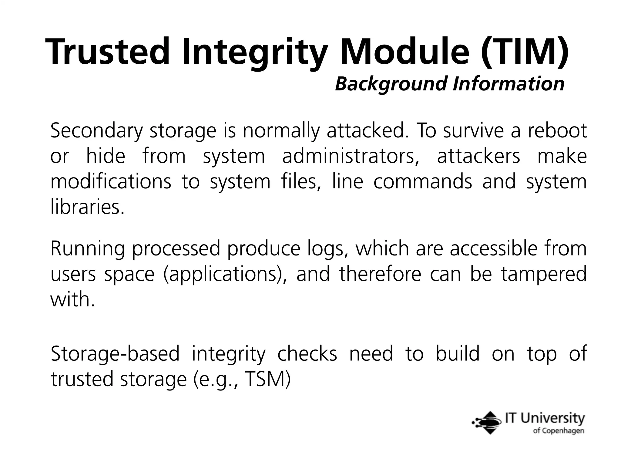 Trusted Integrity Module (TIM)
Background Information
Secondary storage is normally attacked. To survive a reboot
or hide from system administrators, attackers make
modiﬁcations to system ﬁles, line commands and system
libraries.
Running processed produce logs, which are accessible from
users space (applications), and therefore can be tampered
with.
Storage-based integrity checks need to build on top of
trusted storage (e.g., TSM)
 