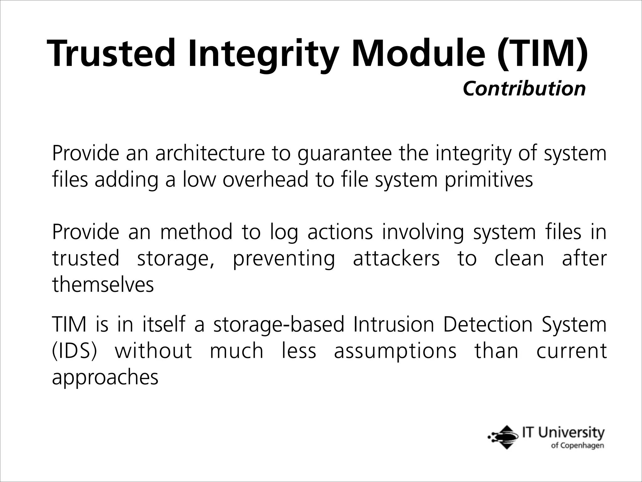 Contribution
Trusted Integrity Module (TIM)
TIM is in itself a storage-based Intrusion Detection System
(IDS) without much less assumptions than current
approaches
Provide an architecture to guarantee the integrity of system
ﬁles adding a low overhead to ﬁle system primitives
Provide an method to log actions involving system ﬁles in
trusted storage, preventing attackers to clean after
themselves
 