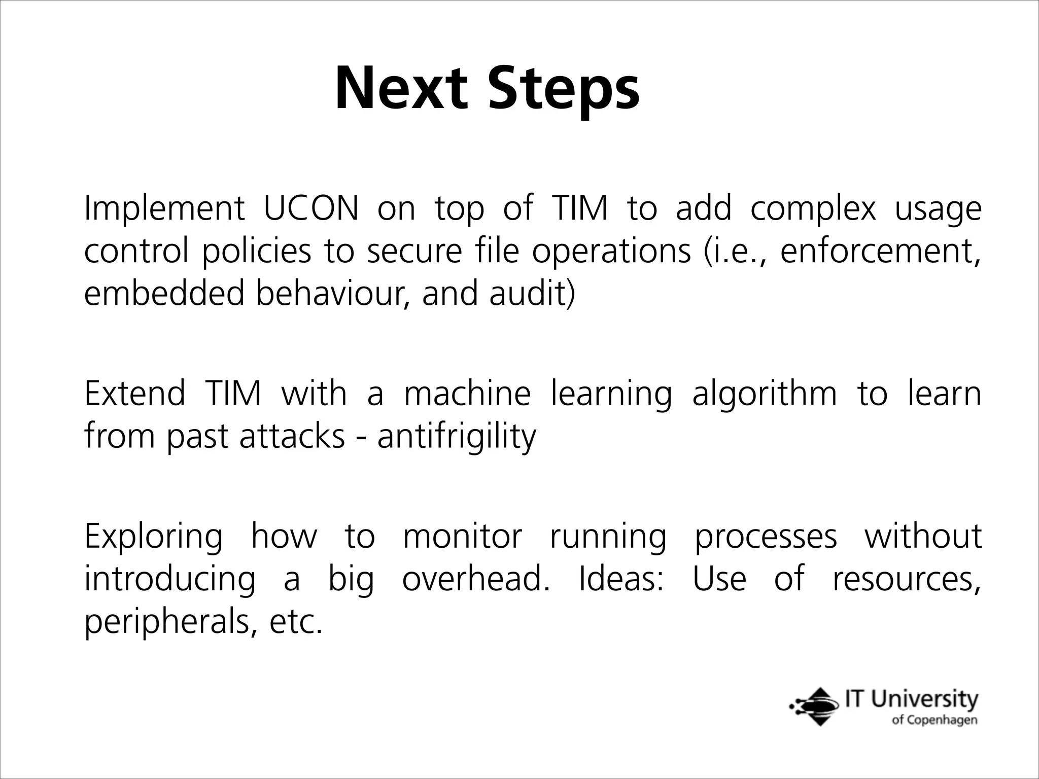 Next Steps
Implement UCON on top of TIM to add complex usage
control policies to secure ﬁle operations (i.e., enforcement,
embedded behaviour, and audit)
Extend TIM with a machine learning algorithm to learn
from past attacks - antifrigility
Exploring how to monitor running processes without
introducing a big overhead. Ideas: Use of resources,
peripherals, etc.
 