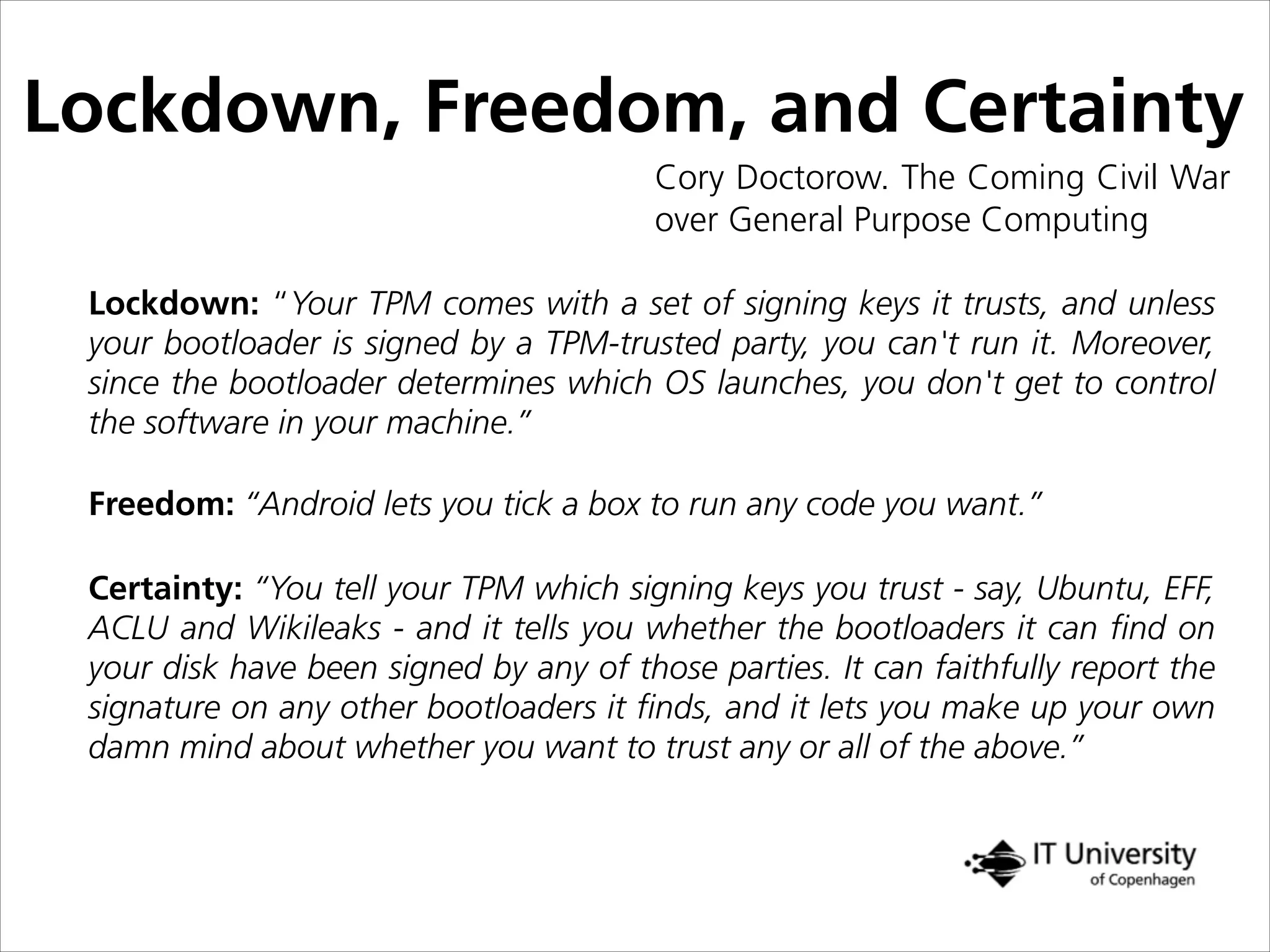 Lockdown, Freedom, and Certainty
Cory Doctorow. The Coming Civil War
over General Purpose Computing
Lockdown: “Your TPM comes with a set of signing keys it trusts, and unless
your bootloader is signed by a TPM-trusted party, you can't run it. Moreover,
since the bootloader determines which OS launches, you don't get to control
the software in your machine.”
Certainty: “You tell your TPM which signing keys you trust - say, Ubuntu, EFF,
ACLU and Wikileaks - and it tells you whether the bootloaders it can ﬁnd on
your disk have been signed by any of those parties. It can faithfully report the
signature on any other bootloaders it ﬁnds, and it lets you make up your own
damn mind about whether you want to trust any or all of the above.”
Freedom: “Android lets you tick a box to run any code you want.”
 