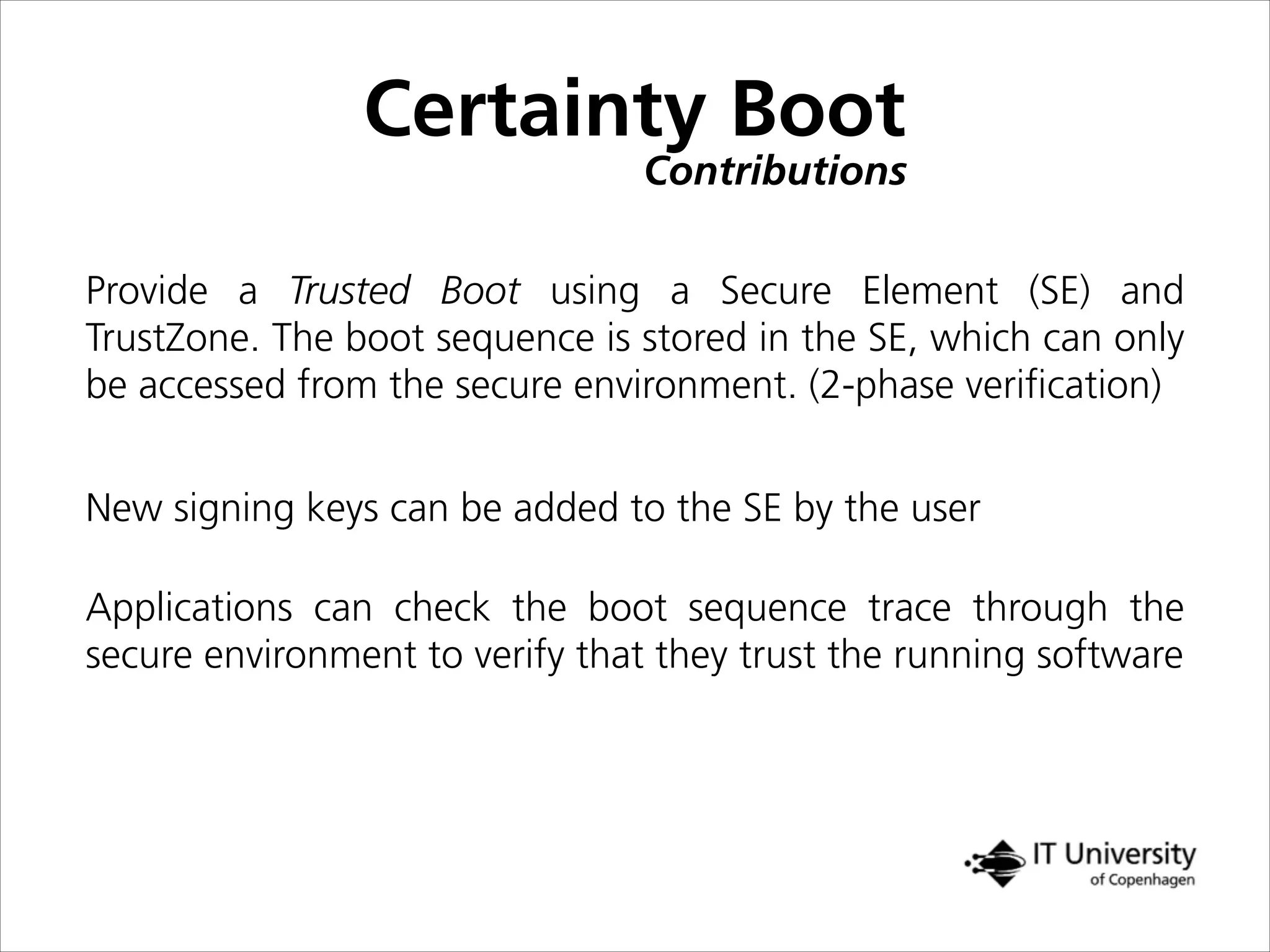 Certainty Boot
Contributions
New signing keys can be added to the SE by the user
Provide a Trusted Boot using a Secure Element (SE) and
TrustZone. The boot sequence is stored in the SE, which can only
be accessed from the secure environment. (2-phase veriﬁcation)
Applications can check the boot sequence trace through the
secure environment to verify that they trust the running software
 