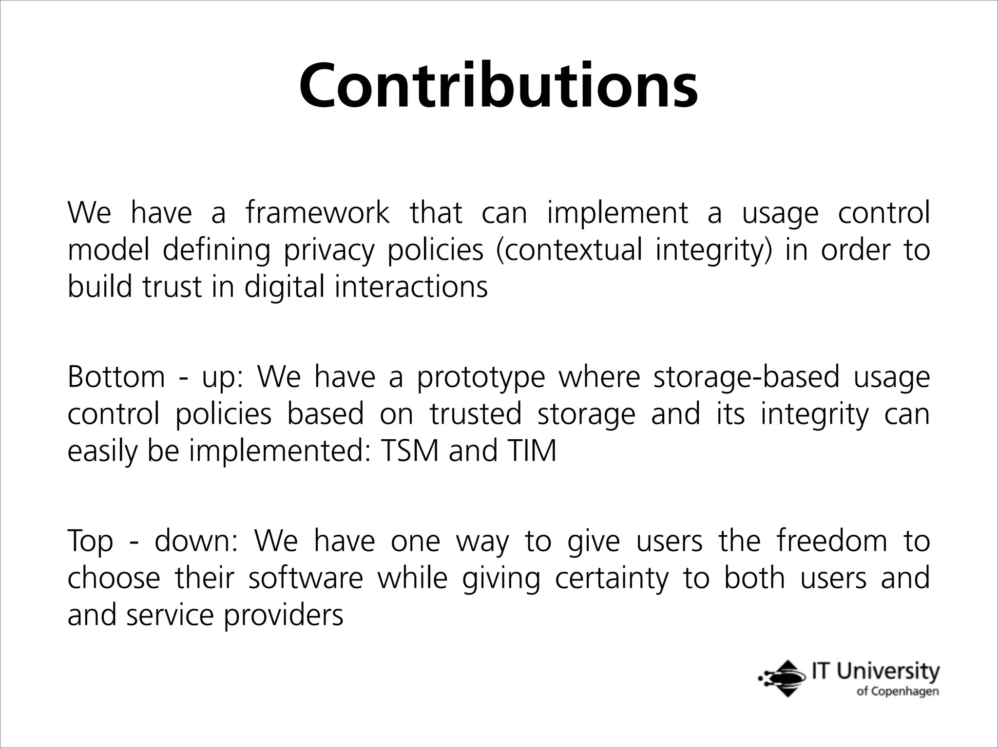 Contributions
We have a framework that can implement a usage control
model deﬁning privacy policies (contextual integrity) in order to
build trust in digital interactions
Bottom - up: We have a prototype where storage-based usage
control policies based on trusted storage and its integrity can
easily be implemented: TSM and TIM
Top - down: We have one way to give users the freedom to
choose their software while giving certainty to both users and
and service providers
 