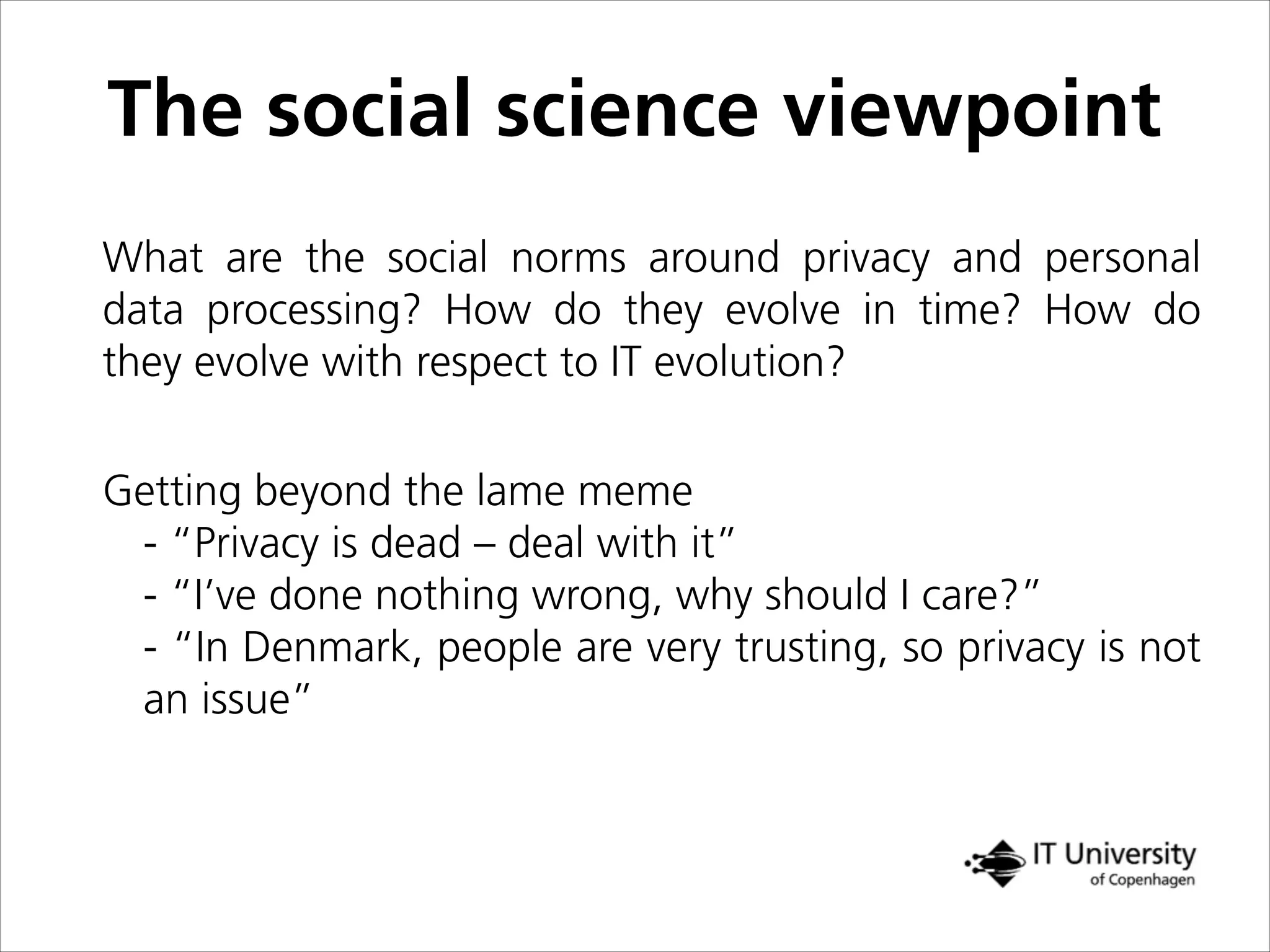 The social science viewpoint
What are the social norms around privacy and personal
data processing? How do they evolve in time? How do
they evolve with respect to IT evolution?
Getting beyond the lame meme
- “Privacy is dead – deal with it”
- “I’ve done nothing wrong, why should I care?”
- “In Denmark, people are very trusting, so privacy is not
an issue” !
 