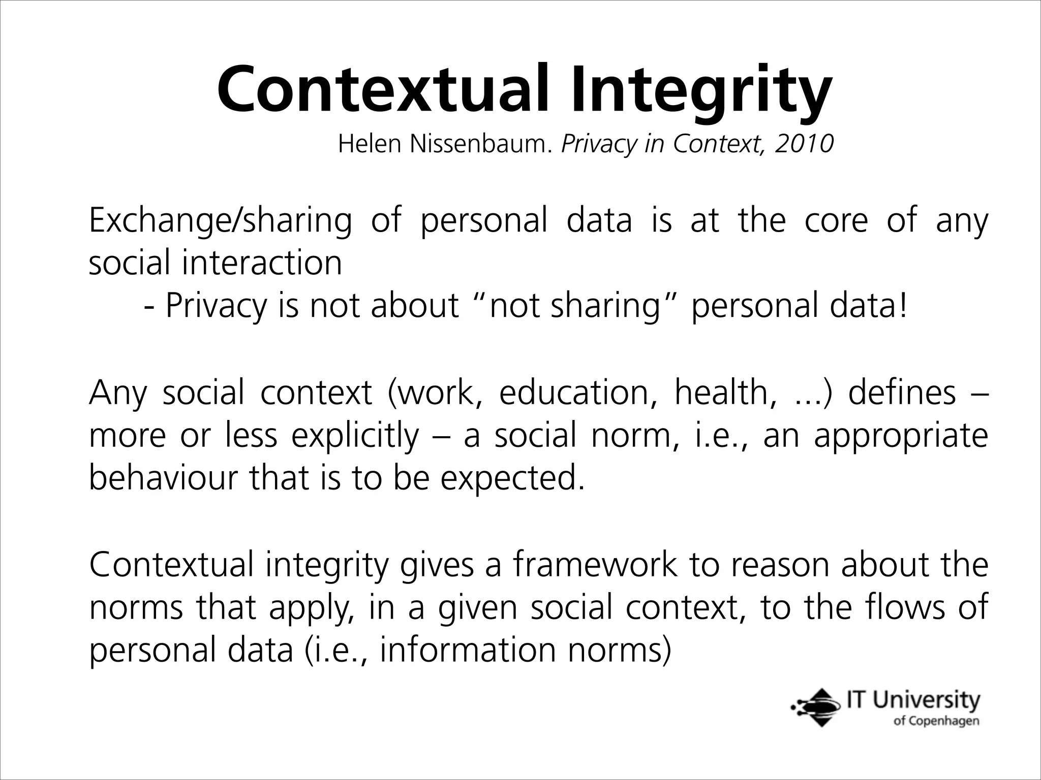 Contextual Integrity
Helen Nissenbaum. Privacy in Context, 2010
Exchange/sharing of personal data is at the core of any
social interaction
- Privacy is not about “not sharing” personal data!
Any social context (work, education, health, ...) deﬁnes –
more or less explicitly – a social norm, i.e., an appropriate
behaviour that is to be expected.
Contextual integrity gives a framework to reason about the
norms that apply, in a given social context, to the ﬂows of
personal data (i.e., information norms)
 