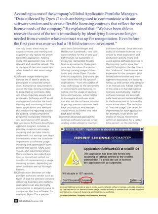 According to one of the company’s Global Application Portfolio Managers,
“Data collected by Open iT tools are being used to communicate with our
software vendors and to create flexible licensing contracts that reflect the real
license needs of the company.” He explained that, “We have been able to
recover the cost of the tools immediately by identifying licenses no longer
needed from a vendor whose contract was up for renegotiation. Even before
the first year was over we had a 10 fold return on investment.”
   not fully used, there may be             with both Schlumberger and                        software licenses. Since the avail-
   cause for more user training and         Halliburton (Landmark), two soft-                 ability of software licenses is so
   support to fully realize the poten-      ware vendors for the oil and gas                  critical to most exploration and
   tial of the application. Alterna-        E&P market. As customers in-                      production activity, many end-
   tively, the application may not be       creasingly demanded flexible                      users access software licenses in
   relevant and could be retired. This      license agreements, these part-                   the morning, just in case they
   is the type of decision made best        ners saw the value of a partner                   need it throughout the day. Users
   when based on real asset usage           offering tracking usage of their                  that “stake-out” their licenses are
   data.                                    tools, and chose Open iT to de-                   expensive for the company. With
4) Software usage metering en-              liver this capability. End-users can              limited administrative and man-
   hances the IT team’s ability to          now follow the full life cycle of                 agement resources, it is costly to
   participate in corporate compli-         applications – from the uptake of                 follow up and correct this behavior
   ance. Compliance requirements            new technology to the retirement                  in an manual way. A best practice
   are on the rise, forcing companies       of old versions and features. In-                 in this area is to harvest inactive
   to keep track of contracts, data         sights into the usage of applica-                 licenses automatically: inactive
   and other corporate assets and           tions and features, while helpful                 software licenses are automati-
   processes. Software and IT asset         to managers at end-user sites,                    cally freed up and reclaimed back
   management provides the basic            can also aid the software provider                to the license pool to be used by
   tracking and monitoring of hard-         in getting precise customer feed-                 more active users. The definition
   ware, applications and services          back on products and features                     of “inactive usage” can be set in-
   that enable the regulated data to        valued most, to funnel this feed-                 dependently for each application:
   be audited. Good compliance              back back to R&D.                                 for example, it can be no key-
   programs incorporate metering         7) Another advanced approach to                      stroke or mouse movements
   and optimization of IT assets.           optimize software licenses is har-                within an application for a certain
5) A successful Software Asset Man-         vesting under-utilized or inactive                time period – or the inactivity
   agement program includes re-
   pository, inventory and usage
   metering and can take time to
   implement, but savings can begin
   immediately when the customer
   implements a software usage
   metering and optimization com-
   ponent that can be 100% auto-
   mated. Our experience shows
   that a company can expect a re-
   turn on investment within six
   months of implementing a usage
   metering system, depending on
   when contracts are up for nego-
   tiations.
6) Collaboration between an inde-
   pendent software vendor such as
   Open iT and the software vendors
   delivering business and systems
   applications can also be highly
                                          License Optimizer provides a way to revoke inactive shared software licenses, activates programs
   instrumental in delivering value to
                                          by user request for on demand license usage, allows recovery of licenses from unused programs
   companies that buy software. For       and delivers a means of designing optimized license portfolios.
   example, Open iT is a partner          LicenseOptimizer- Suspend and Resume Warning


68   DEW JOURNAL November 2009
 