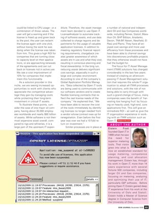 could be linked to CPU usage - or a   diture. Therefore, the asset manage-     a number of national and indepen-
   combination of those values. The      ment team decided to use Open iT         dent Oil and Gas Companies world-
   user will get a warning and if the    LicenseAnalyzer to automate track-       wide, including Pemex, Statoil, Mara-
   license is freed up and given back    ing of software assets, and use data     thon Oil, BHP Billiton, Anadarko,
   to the pool, the user can reclaim     collected to charge regions and de-      Devon, TNK-BP Nexen, Newfield, El
                                                                                                 ,
   the license again with one click,     partments for the usage of valuable      Paso and Plains. They have all en-
   without losing the work he was        application licenses. In addition to     joyed cost savings and more user
   doing when the license was taken      meeting regulatory financial report-     efficiency from these processes and
   from him. This gives a high ROI for   ing requirements, chargeback cre-        have been able to channel savings
   companies that are running close      ates greater awareness of which          into discretionary profitable projects
   to capacity level on their applica-   assets are in use and what they cost,    that they otherwise would not have
   tions, or are approaching renewals    resulting in conscious planning and      had the budget for.
   of the agreements and can cut         fiscal stewardship. In the long run,          The focus for IT Asset Manage-
   back on licenses not in active use.   reducing waste delivers significant      ment (ITAM) solutions has changed
   We see a cost improvement of          cost savings, especially in such a       considerably in the last few years.
   10% for companies that imple-         large and complex environment.           Instead of creating an all-encom-
   ment this functionality.              According to one of the company’s        passing IT Asset Management solu-
      As a solution provider in this     Global Application Portfolio Manag-      tion that requires the whole IT orga-
niche, we are seeing increased op-       ers, “Data collected by Open iT tools    nization to adopt all ITAM processes
portunities to work with clients who     are being used to communicate with       and solutions, with the risk of not
appreciate the competitive advan-        our software vendors and to create       being able to carry through with
tage they gain by managing costs         flexible licensing contracts that re-    such a grand change of focus, many
while protecting their long-term         flect the real license needs of the      companies sees the benefit of ‘har-
investment in critical IT assets.        company.” He explained that, “We         vesting low hanging fruit’ by focus-
      To illustrate these points, con-   have been able to recover the cost       ing on heavily used, high-end, core
sider the case of one major oil com-     of the tools immediately by identify-    applications first. This will give an
pany, having about 35,000 employ-        ing licenses no longer needed from       immediate ROI – as well as give the
ees worldwide and nearly $80 billion     a vendor whose contract was up for       IT organization experience in work-
of assets. While software is not their   renegotiation. Even before the first     ing with an ITAM solution such as
most expensive asset overall, com-       year was over we had a 10 fold re-       Open iT. dewjournal.com
pared to rigs and refineries, it is a    turn on investment.”                       ABOUT THE AUTHOR
large part of the upstream IT expen-          Similar processes are in place at
                                                                                   Eistein       Fosli
                                                                                   founded Open iT in
                                                                                   1999 when he saw
                                                                                   the    need      for
                                                                                   superior metering
                                                                                   tools. That vision
                                                                                   grew into what is
                                                                                   now an established standard for
                                                                                   usage metering, competence
                                                                                   planning, and cost allocation
                                                                                   management. Eistein has, through
                                                                                   his work in Open iT, more than 14
                                                                                   years experience with several
                                                                                   fortune 500 companies, including
                                                                                   larger Oil and Gas companies,
                                                                                   focusing on metering, analyzing
                                                                                   and optimizing their use of IT,
                                                                                   particularly E&P software. Before
                                                                                   joining Open iT, Eistein gained deep
                                                                                   IT experience from his work at the
                                                                                   University of Oslo and Statoil.
                                                                                   Eistein holds a Master of Science
                                                                                   degree in Computer Science from
                                                                                   the University of Oslo.

                                                                                            DEW JOURNAL November 2009   69
 