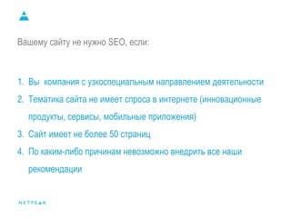 Вашему сайту не нужно SEO, если:
1. Вы компания с узкоспециальным направлением деятельности
2. Тематика сайта не имеет спроса в интернете (инновационные
продукты, сервисы, мобильные приложения)
3. Сайт имеет не более 50 страниц
4. По каким-либо причинам невозможно внедрить все наши
рекомендации
 