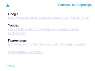 Поисковые операторы
Google
https://support.google.com/websearch/answer/136861?hl=ru
Yandex
https://help.yandex.ru/search/query-language/search-
operators.xml
Применение
http://siteclinic.ru/blog/seo-instrumenty/operatori-poiska/
Презентация Pixel Plus.
 