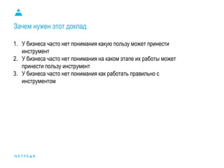 Зачем нужен этот доклад
1. У бизнеса часто нет понимания какую пользу может принести
инструмент
2. У бизнеса часто нет понимания на каком этапе их работы может
принести пользу инструмент
3. У бизнеса часто нет понимания как работать правильно с
инструментом
 
