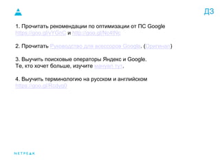 ДЗ
1. Прочитать рекомендации по оптимизации от ПС Google
https://goo.gl/vYGnC и http://goo.gl/Nc4tNc
2. Прочитать Руководство для асессоров Google. (Оригинал)
3. Выучить поисковые операторы Яндекс и Google.
Те, кто хочет больше, изучите мануал тут.
4. Выучить терминологию на русском и английском
https://goo.gl/Rcdyq0
 
