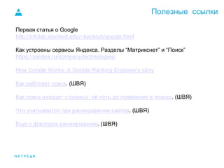 Полезные ссылки
Первая статья о Google
http://infolab.stanford.edu/~backrub/google.html
Как устроены сервисы Яндекса. Разделы “Матрикснет” и “Поиск”
https://yandex.ru/company/technologies/
How Google Works: A Google Ranking Engineer's story
Как работает поиск. (ШВЯ)
Как поиск находит страницу, её путь до появления в поиске. (ШВЯ)
Что учитывается при ранжировании сайтов. (ШВЯ)
Еще о факторах ранжирования. (ШВЯ)
 