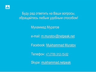 Буду рад ответить на Ваши вопросы,
обращайтесь любым удобным способом!
Мухаммад Муратов
e-mail: m.muratov@netpeak.net
Facebook: Mukhammad Muratov
Телефон: +7 (778) 312-15-52
Skype: mukhammad.netpeak
 