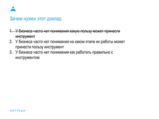 Зачем нужен этот доклад
1. У бизнеса часто нет понимания какую пользу может принести
инструмент
2. У бизнеса часто нет понимания на каком этапе их работы может
принести пользу инструмент
3. У бизнеса часто нет понимания как работать правильно с
инструментом
 