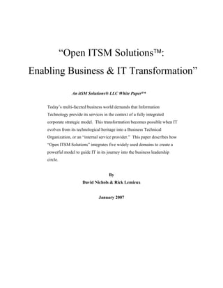 “Open ITSM Solutions™:
Enabling Business & IT Transformation”
An itSM Solutions® LLC White Paper™
Today’s multi-faceted business world demands that Information
Technology provide its services in the context of a fully integrated
corporate strategic model. This transformation becomes possible when IT
evolves from its technological heritage into a Business Technical
Organization, or an “internal service provider.” This paper describes how
“Open ITSM Solutions” integrates five widely used domains to create a
powerful model to guide IT in its journey into the business leadership
circle.

By
David Nichols & Rick Lemieux

January 2007

 