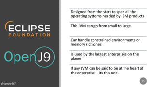 Designed from the start to span all the
operating systems needed by IBM products
This JVM can go from small to large
Can handle constrained environments or
memory rich ones
Is used by the largest enterprises on the
planet
If any JVM can be said to be at the heart of
the enterprise – its this one.
@spoole167
 