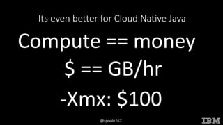 © 2015 INTERNATIONAL BUSINESS MACHINES CORPORATION
@spoole167
Its even better for Cloud Native Java
Compute == money
$ == GB/hr
-Xmx: $100
 