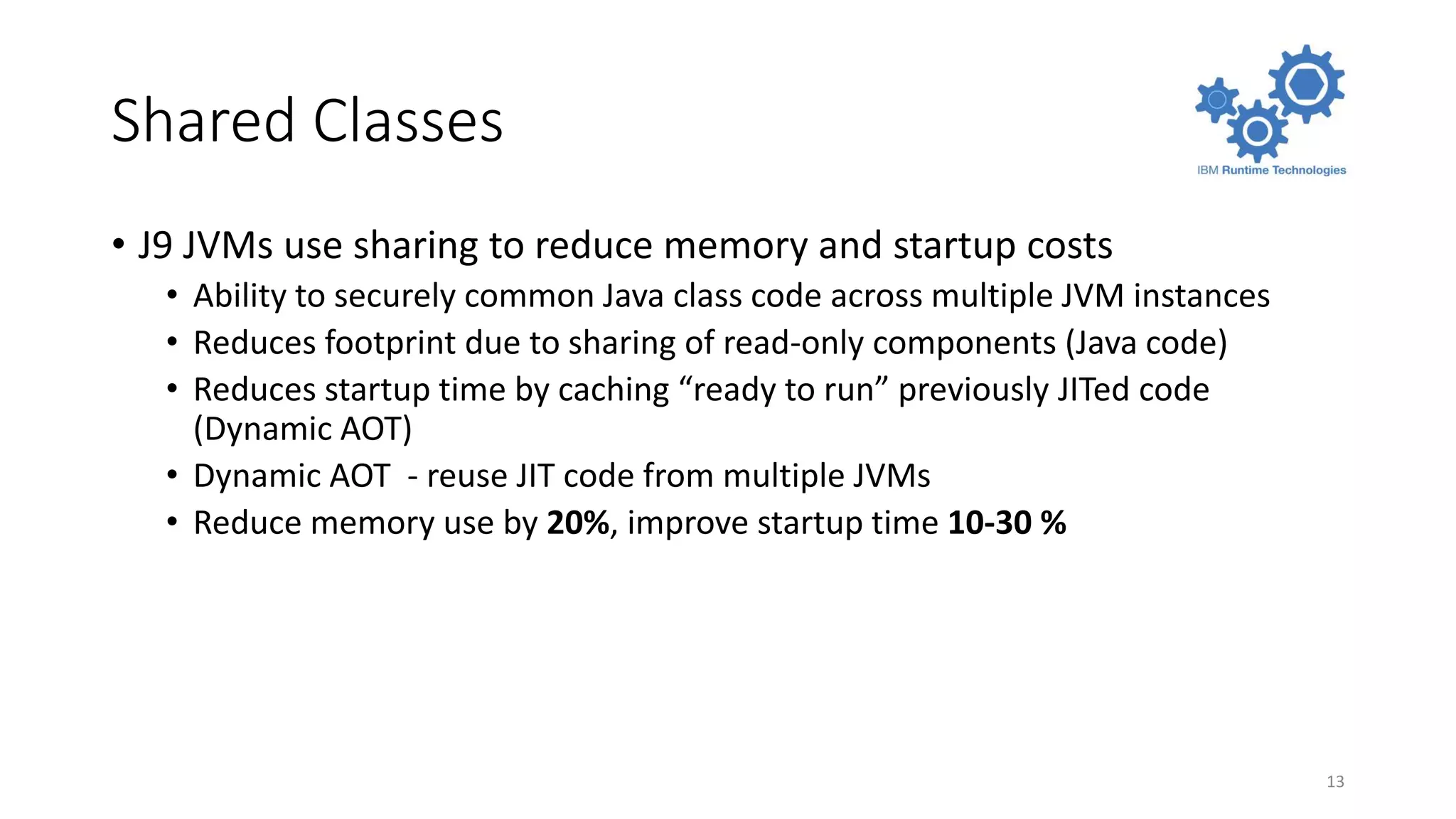 Shared Classes
• J9 JVMs use sharing to reduce memory and startup costs
• Ability to securely common Java class code across multiple JVM instances
• Reduces footprint due to sharing of read-only components (Java code)
• Reduces startup time by caching “ready to run” previously JITed code
(Dynamic AOT)
• Dynamic AOT - reuse JIT code from multiple JVMs
• Reduce memory use by 20%, improve startup time 10-30 %
13
 