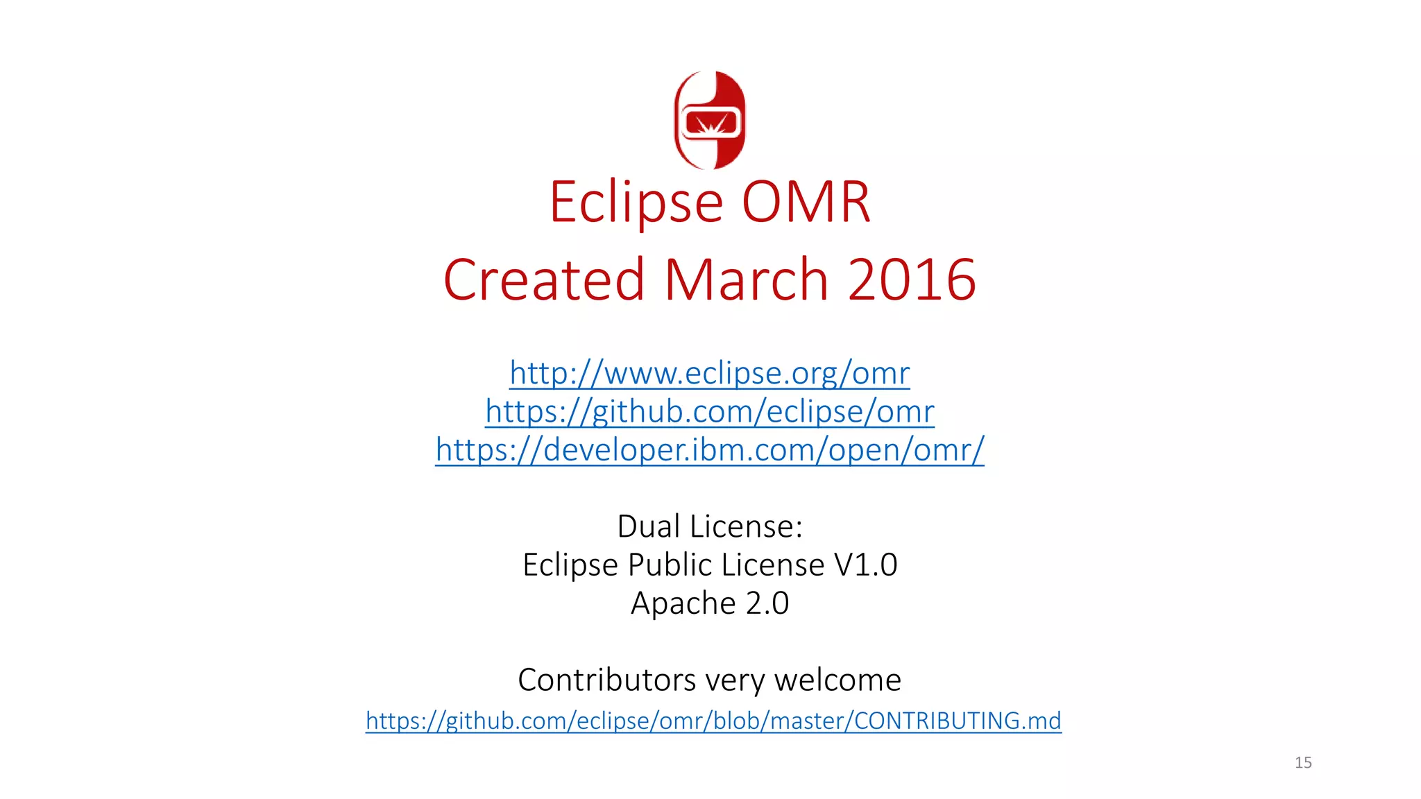 http://www.eclipse.org/omr
https://github.com/eclipse/omr
https://developer.ibm.com/open/omr/
Dual License:
Eclipse Public License V1.0
Apache 2.0
Contributors very welcome
https://github.com/eclipse/omr/blob/master/CONTRIBUTING.md
Eclipse OMR
Created March 2016
15
 
