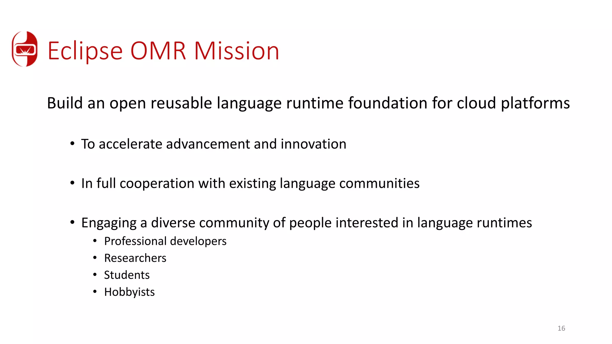 Eclipse OMR Mission
Build an open reusable language runtime foundation for cloud platforms
• To accelerate advancement and innovation
• In full cooperation with existing language communities
• Engaging a diverse community of people interested in language runtimes
• Professional developers
• Researchers
• Students
• Hobbyists
16
 