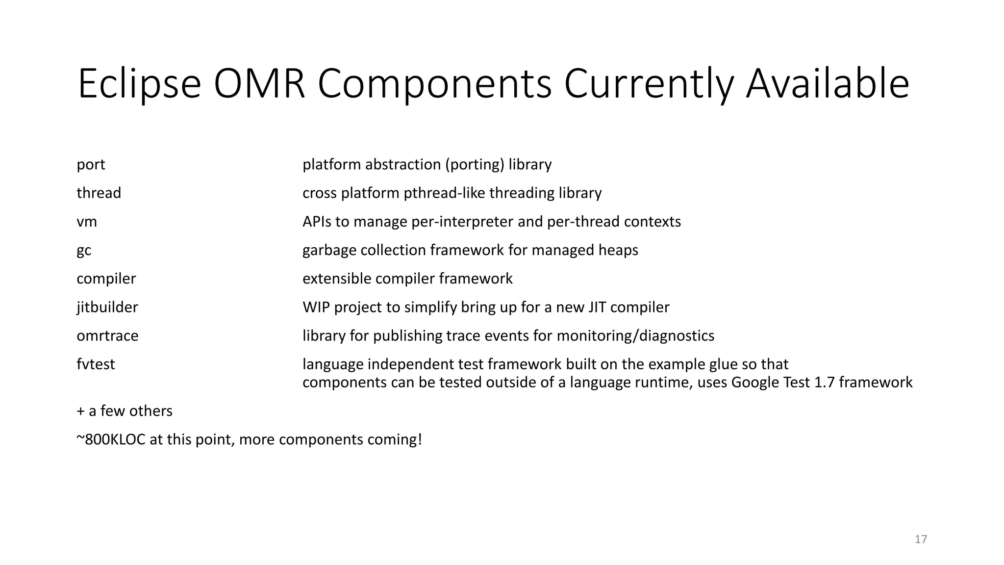 Eclipse OMR Components Currently Available
port platform abstraction (porting) library
thread cross platform pthread-like threading library
vm APIs to manage per-interpreter and per-thread contexts
gc garbage collection framework for managed heaps
compiler extensible compiler framework
jitbuilder WIP project to simplify bring up for a new JIT compiler
omrtrace library for publishing trace events for monitoring/diagnostics
fvtest language independent test framework built on the example glue so that
components can be tested outside of a language runtime, uses Google Test 1.7 framework
+ a few others
~800KLOC at this point, more components coming!
17
 