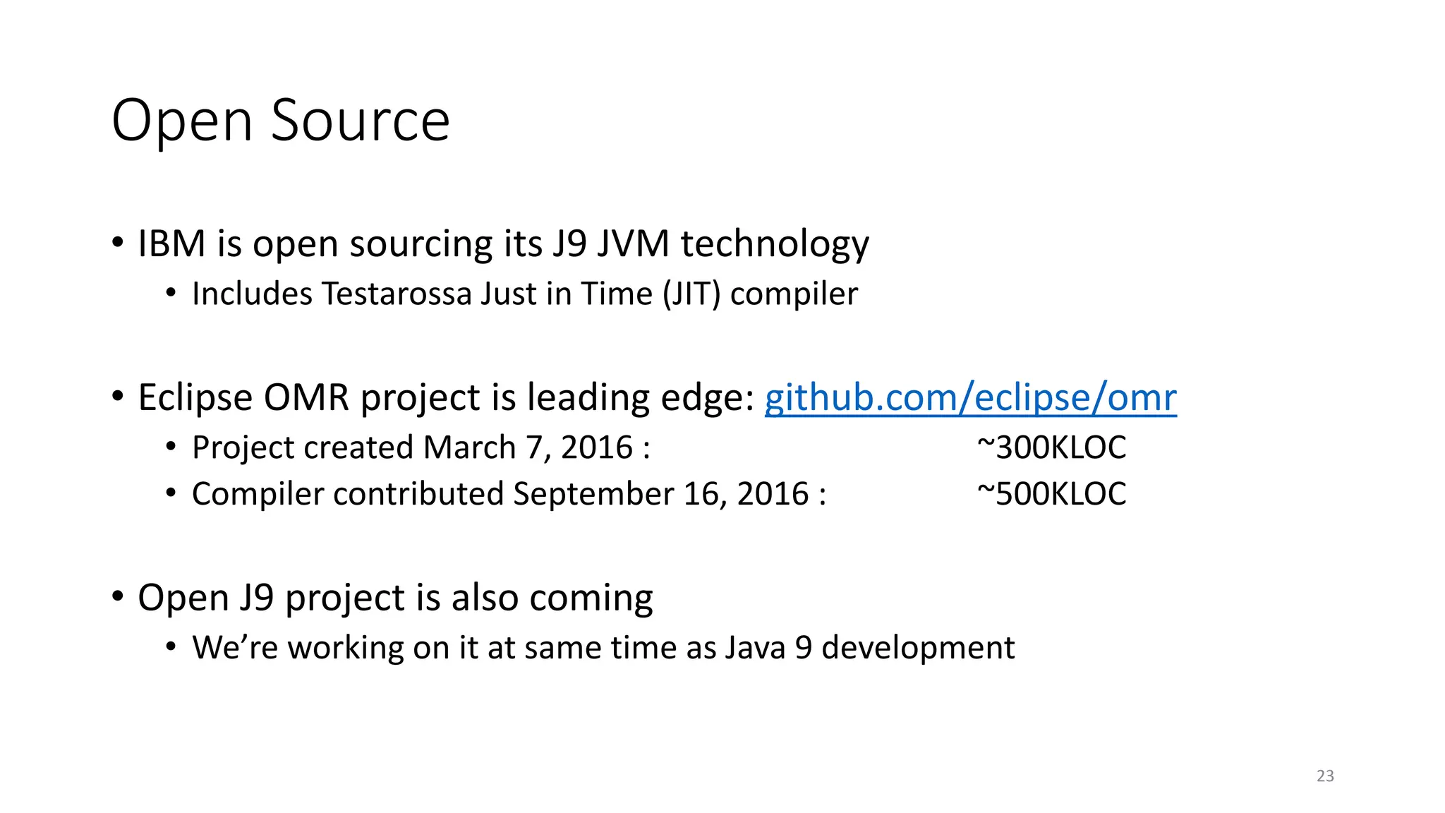 Open Source
• IBM is open sourcing its J9 JVM technology
• Includes Testarossa Just in Time (JIT) compiler
• Eclipse OMR project is leading edge: github.com/eclipse/omr
• Project created March 7, 2016 : ~300KLOC
• Compiler contributed September 16, 2016 : ~500KLOC
• Open J9 project is also coming
• We’re working on it at same time as Java 9 development
23
 