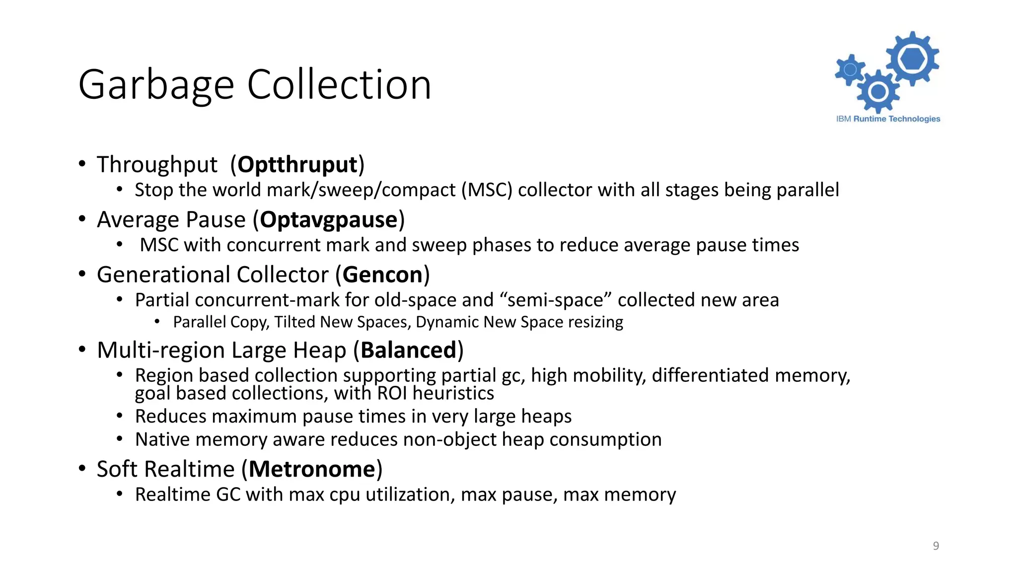 Garbage Collection
• Throughput (Optthruput)
• Stop the world mark/sweep/compact (MSC) collector with all stages being parallel
• Average Pause (Optavgpause)
• MSC with concurrent mark and sweep phases to reduce average pause times
• Generational Collector (Gencon)
• Partial concurrent-mark for old-space and “semi-space” collected new area
• Parallel Copy, Tilted New Spaces, Dynamic New Space resizing
• Multi-region Large Heap (Balanced)
• Region based collection supporting partial gc, high mobility, differentiated memory,
goal based collections, with ROI heuristics
• Reduces maximum pause times in very large heaps
• Native memory aware reduces non-object heap consumption
• Soft Realtime (Metronome)
• Realtime GC with max cpu utilization, max pause, max memory
9
 