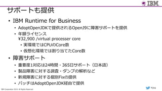 IBM Corporation 2019. All Rights Reserved.
#jjug
サポートも提供
• IBM Runtime for Business
• AdoptOpenJDKで提供されるOpenJ9に障害サポートを提供
• 年額ライセンス
¥32,900 /virtual processer core
• 実環境ではCPUのCore数
• 仮想化環境では割り当てたCore数
• 障害サポート
• 重要度1対応は24時間・365⽇サポート（⽇本語）
• 製品障害に対する調査・ダンプの解析など
• 新規障害に対する個別Fixの提供
• パッチはAdoptOpenJDK経由で提供
 